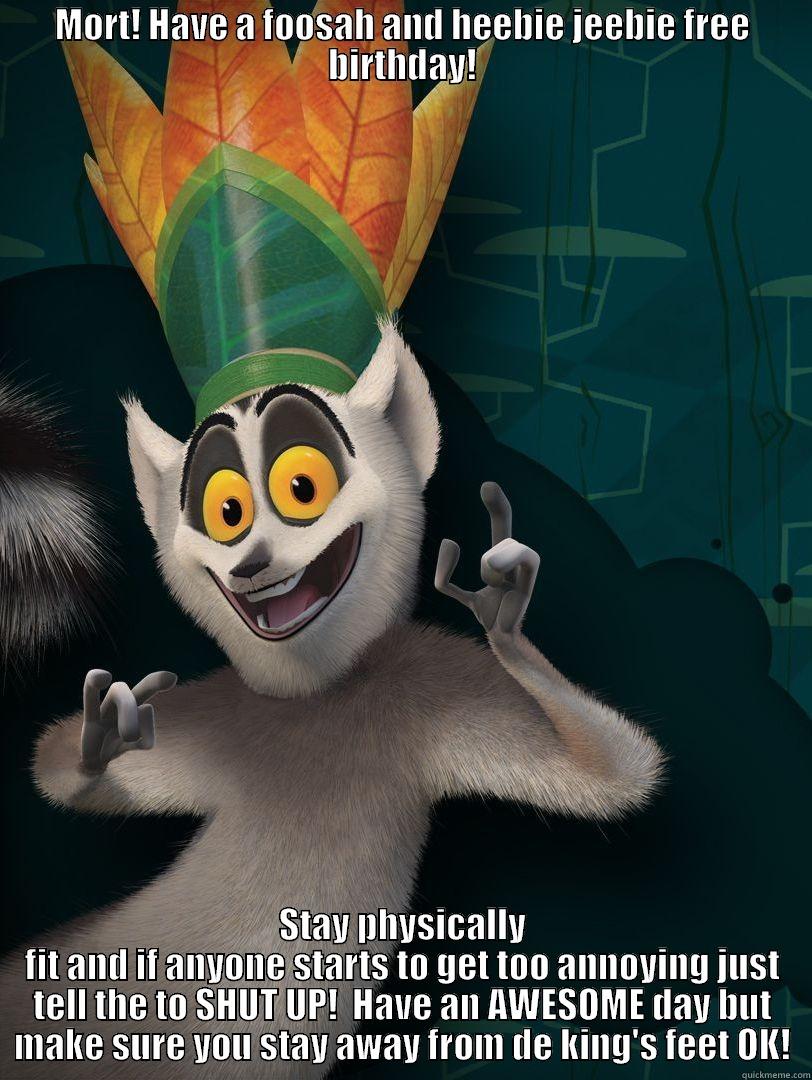 Happy Birthday Mort! - MORT! HAVE A FOOSAH AND HEEBIE JEEBIE FREE BIRTHDAY! STAY PHYSICALLY FIT AND IF ANYONE STARTS TO GET TOO ANNOYING JUST TELL THE TO SHUT UP!  HAVE AN AWESOME DAY BUT MAKE SURE YOU STAY AWAY FROM DE KING'S FEET OK! Misc