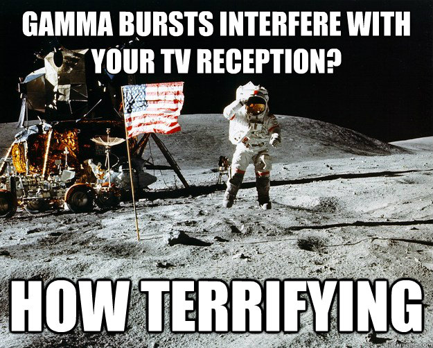 Gamma bursts interfere with your TV reception? how terrifying  Unimpressed Astronaut
