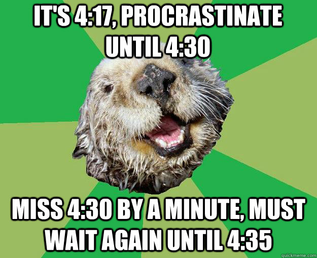 It's 4:17, procrastinate until 4:30 miss 4:30 by a minute, must wait again until 4:35  OCD Otter