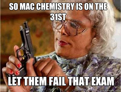 So Mac Chemistry is on the 31st let them fail that exam  