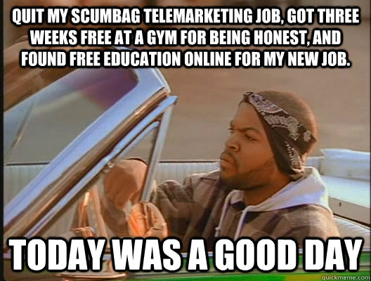 Quit my scumbag telemarketing job, got three weeks free at a gym for being honest, and found free education online for my new job.  Today was a good day - Quit my scumbag telemarketing job, got three weeks free at a gym for being honest, and found free education online for my new job.  Today was a good day  today was a good day