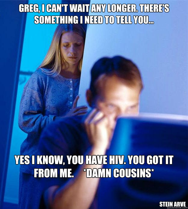 greg, i can't wait any longer. there's something i need to tell you... yes i know, you have hiv. you got it from me.     *damn cousins* stein arve  Redditors Wife