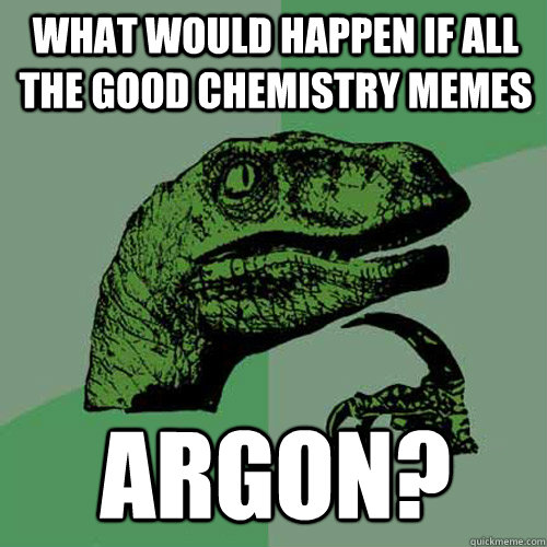 What would happen if all the good Chemistry memes Argon?  Philosoraptor