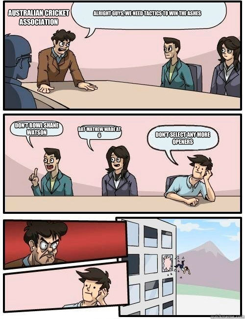 Alright guys, we need tactics to win the ashes Don't bowl Shane Watson Bat Mathew Wade at 6 Don't select any more openers Australian cricket association  Boardroom Suggestion