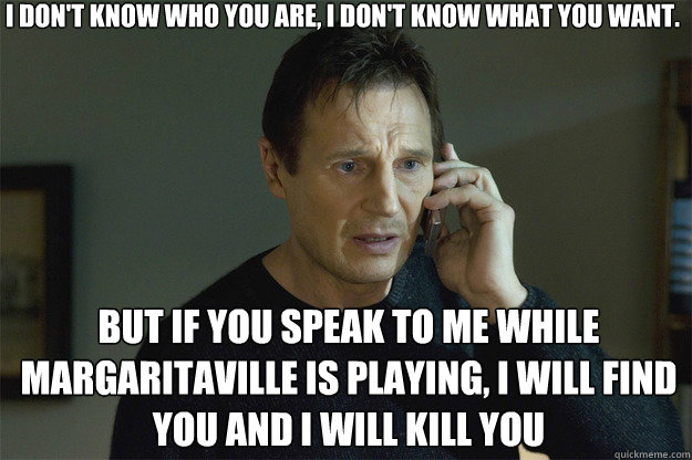 I DON'T KNOW WHO YOU ARE, I DON'T KNOW WHAT YOU WANT. BUT IF YOU SPEAK TO ME WHILE MARGARITAVILLE IS PLAYING, I WILL FIND YOU AND I WILL KILL YOU  Liam Neeson Phone Call