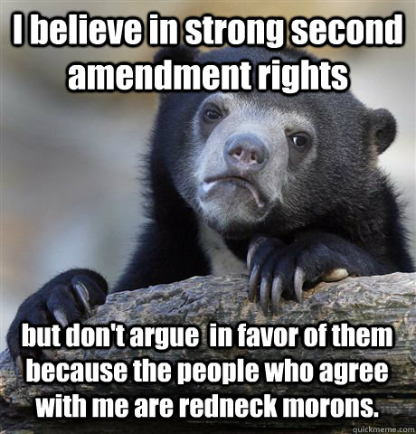 I believe in strong second amendment rights but don't argue  in favor of them because the people who agree with me are redneck morons.  Confession Bear