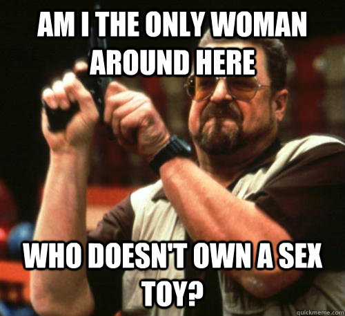 Am I the only woman around here who doesn't own a sex toy? - Am I the only woman around here who doesn't own a sex toy?  Am I The Only One Around Here