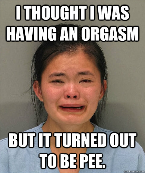i thought i was having an orgasm but it turned out to be pee. - i thought i was having an orgasm but it turned out to be pee.  Asian First World Problems