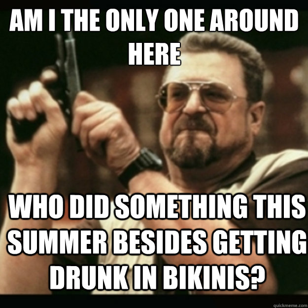 AM I THE ONLY ONE AROUND 
HERE
 Who did something this summer besides getting drunk in bikinis?  Im I the only one around here