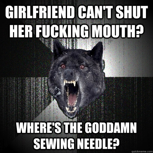 girlfriend can't shut her fucking mouth? where's the goddamn sewing needle?  Insanity Wolf