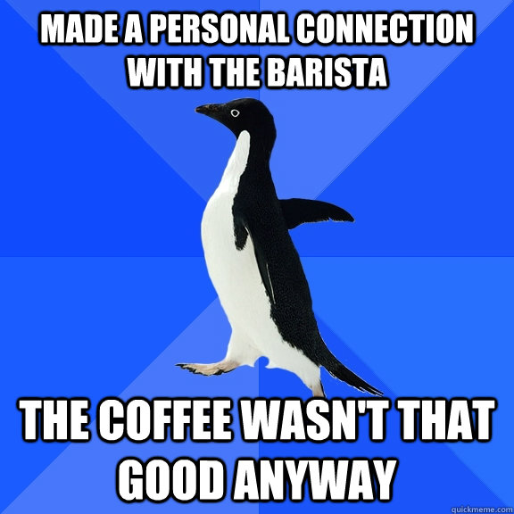 made a personal connection with the barista the coffee wasn't that good anyway  Socially Awkward Penguin