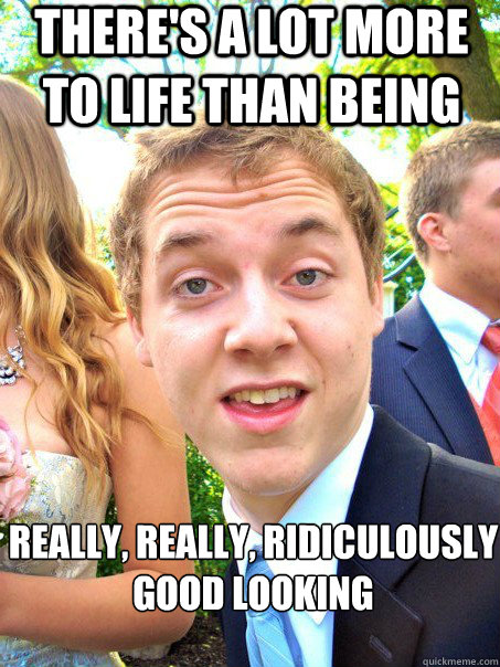 There's a lot more to life than being really, really, ridiculously good looking - There's a lot more to life than being really, really, ridiculously good looking  Misc