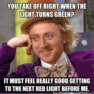 You take off right when the light turns green? It must feel really good getting to the next red light before me.  Condescending Wonka