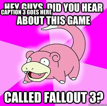 hey guys, did you hear about this game called Fallout 3? Caption 3 goes here  Slowpoke