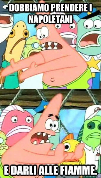 Dobbiamo prendere i napoletani e darli alle fiamme.  Push it somewhere else Patrick