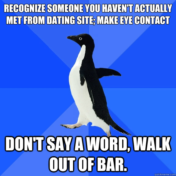Recognize someone you haven't actually met from dating site; make eye contact Don't say a word, walk out of bar.  Socially Awkward Penguin