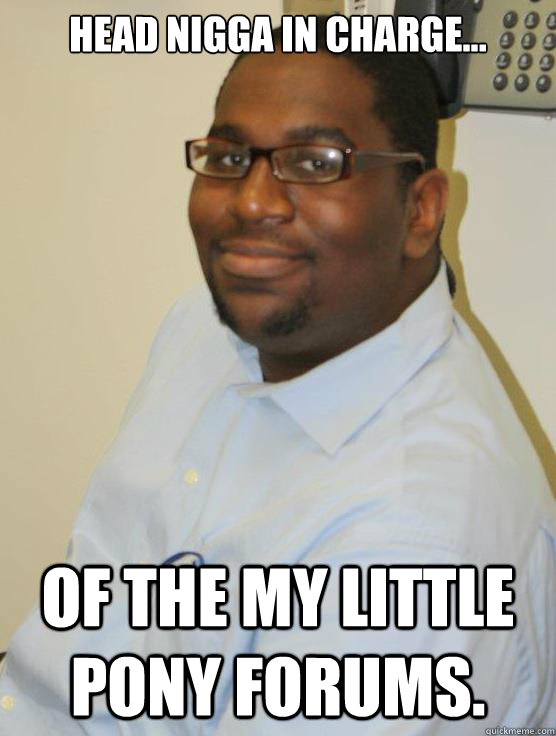 head nigga in charge... Of the My Little Pony forums. - head nigga in charge... Of the My Little Pony forums.  Black Brony