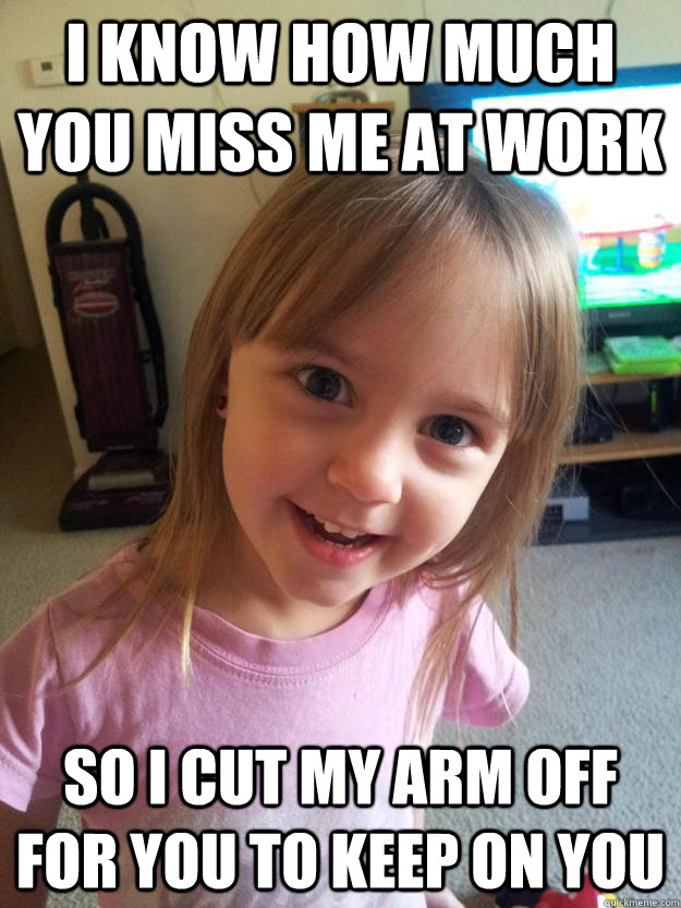 i know how much you miss me at work so i cut my arm off for you to keep on you - i know how much you miss me at work so i cut my arm off for you to keep on you  Overly Attached Toddler