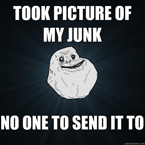 took picture of my junk no one to send it to  Forever Alone