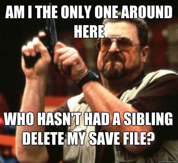 am I the only one around here Who hasn't had a sibling delete my save file?  Angry Walter