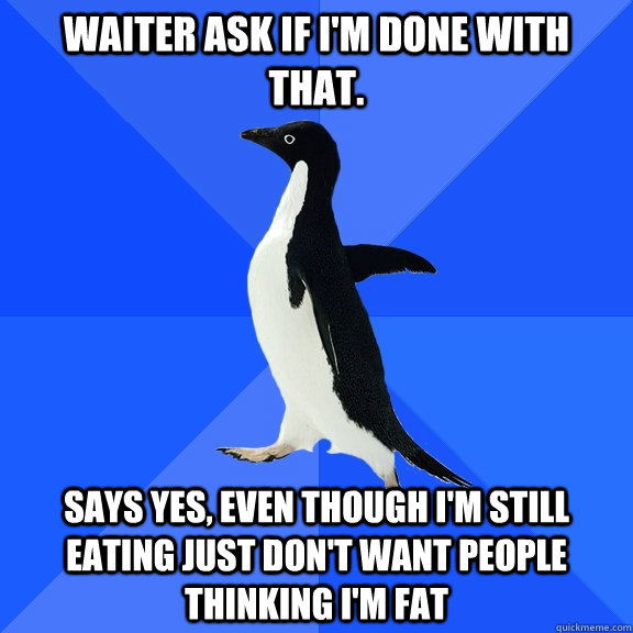 Waiter ask if I'm done with that. Says yes, even though I'm still eating just don't want people thinking I'm fat  Socially Awkward Penguin