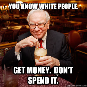 You know white people. Get money.  Don't spend it.  Warren Buffett