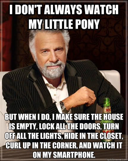 I don't always watch my little pony But when I do, I make sure the house is empty, lock all the doors, turn off all the lights, hide in the closet, curl up in the corner, and watch it on my smartphone.  The Most Interesting Man In The World