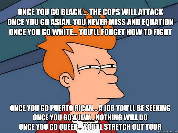 Once you go black ... the cops will attack 
Once you go Asian. You never miss and equation
Once you go white... You’ll forget how to fight
 Once you go Puerto Rican... a job you'll be seeking
Once you go a Jew... Nothing will do
Once you go queer... - Once you go black ... the cops will attack 
Once you go Asian. You never miss and equation
Once you go white... You’ll forget how to fight
 Once you go Puerto Rican... a job you'll be seeking
Once you go a Jew... Nothing will do
Once you go queer...  Futurama Fry