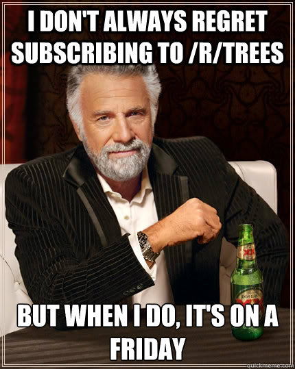 I don't always regret subscribing to /r/trees but when I do, it's on a friday - I don't always regret subscribing to /r/trees but when I do, it's on a friday  The Most Interesting Man In The World