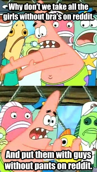 Why don't we take all the girls without bra's on reddit. And put them with guys without pants on reddit.  Push it somewhere else Patrick