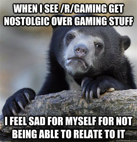 When I see /r/gaming get nostolgic over gaming stuff I feel sad for myself for not being able to relate to it  Confession Bear