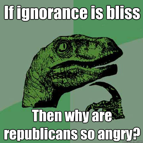 If ignorance is bliss Then why are republicans so angry?  Philosoraptor