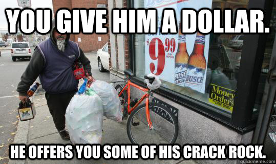 You give him a dollar. He offers you some of his crack rock.  Good Homeless Guy