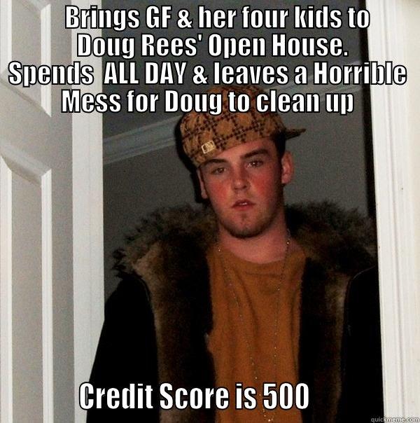              BRINGS GF & HER FOUR KIDS TO                       DOUG REES' OPEN HOUSE.            SPENDS  ALL DAY & LEAVES A HORRIBLE MESS FOR DOUG TO CLEAN UP            CREDIT SCORE IS 500                 Scumbag Steve