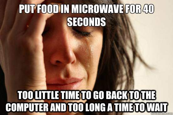 Put food in microwave for 40 seconds too little time to go back to the computer and too long a time to wait  First World Problems