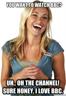 you want to watch bbc?   uh.. oh the channel! sure honey, i love bbc.  Friend Zone Fiona