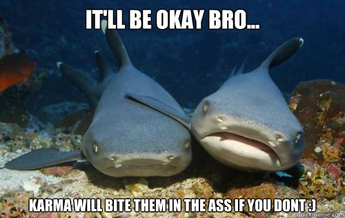 It'll be okay bro... Karma WIll Bite them in the ass if you dont :)  Compassionate Shark Friend