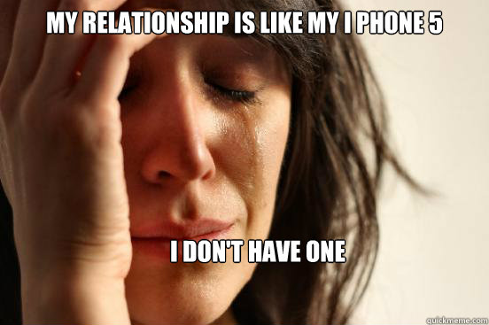 my relationship is like my I phone 5 I don't have one  First World Problems
