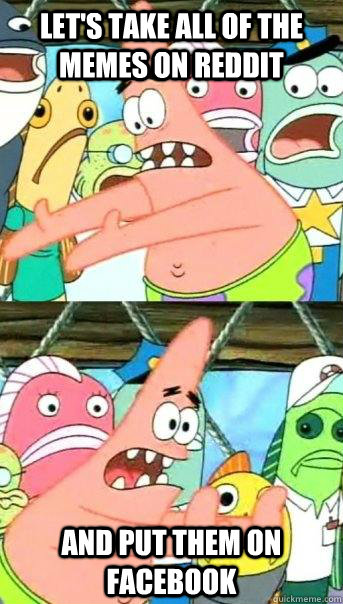 Let's Take all of the memes on Reddit and put them on facebook  Push it somewhere else Patrick