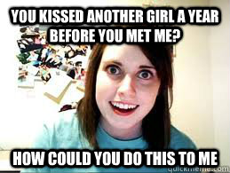 You kissed another girl a year before you met me? How could you do this to me - You kissed another girl a year before you met me? How could you do this to me  Overly Attached Girlfriend