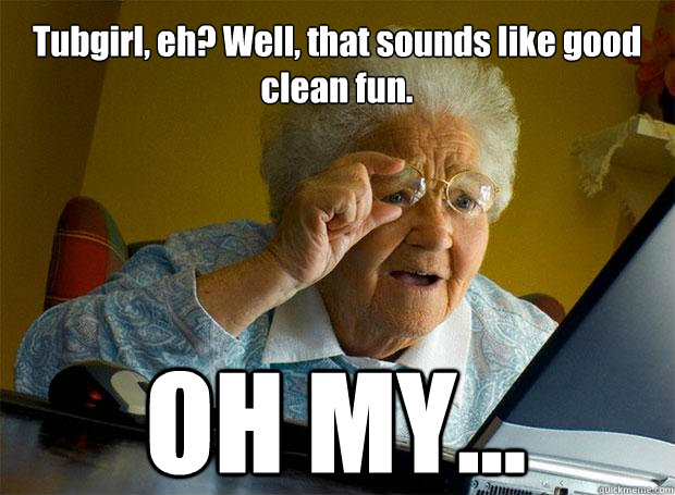 Tubgirl, eh? Well, that sounds like good clean fun. OH MY...    Grandma finds the Internet