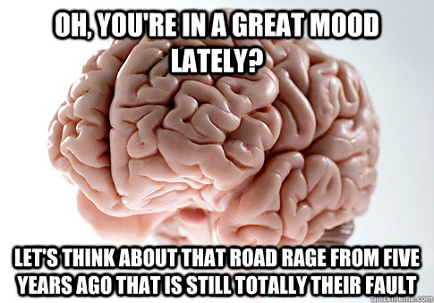 Oh, you're in a great mood lately? Let's think about that road rage from five years ago that is still totally their fault  Scumbag Brain