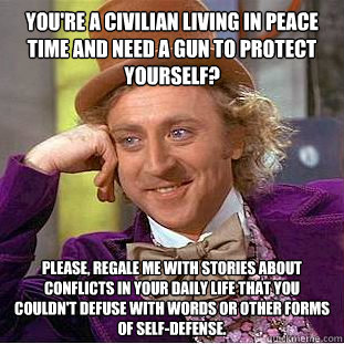 You're a civilian living in peace time and need a gun to protect yourself? Please, regale me with stories about conflicts in your daily life that you couldn't defuse with words or other forms of self-defense.  Creepy Wonka