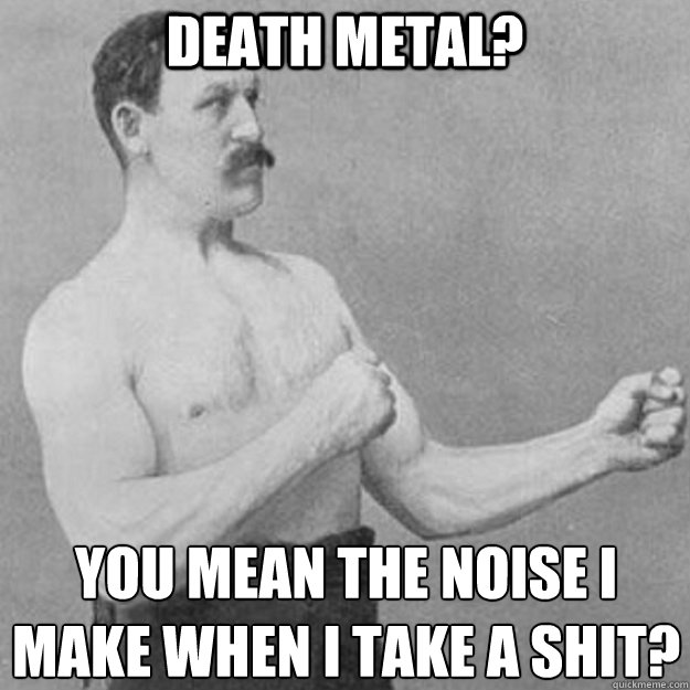 death metal? you mean the noise i make when i take a shit?
  overly manly man