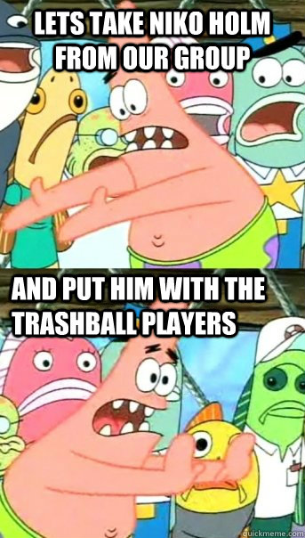 Lets take Niko Holm from our group and put him with the trashball players  Push it somewhere else Patrick