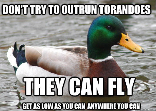 Don't try to outrun torandoes they can fly get as low as you can  anywhere you can  Actual Advice Mallard