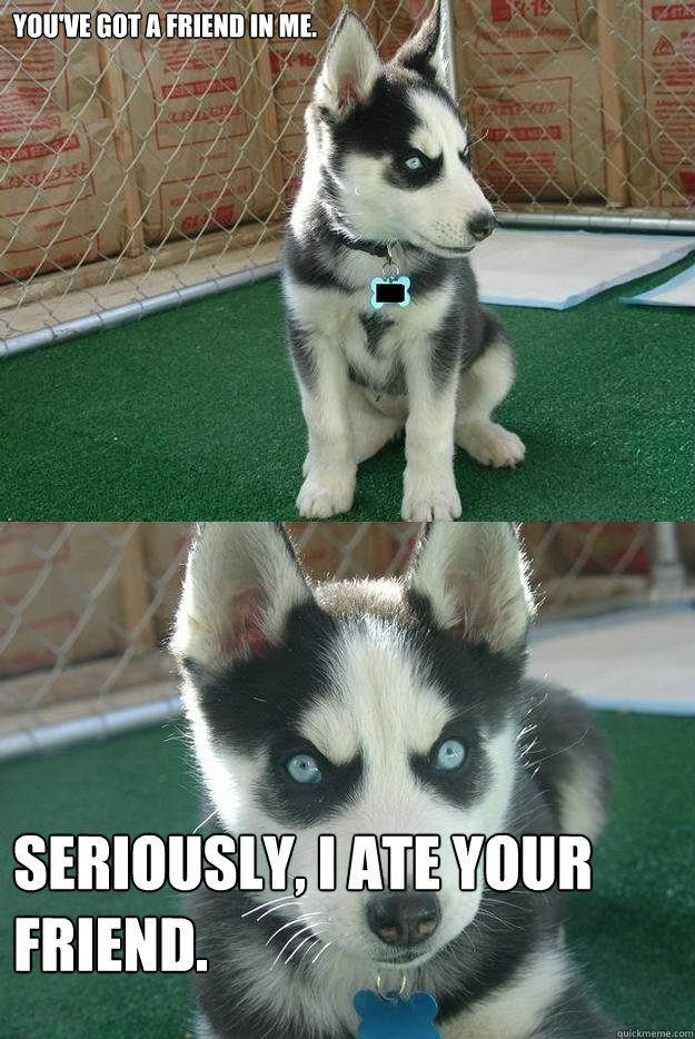 You've got a friend in me. Seriously, I ate your friend. - You've got a friend in me. Seriously, I ate your friend.  Insanity puppy