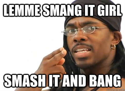 Lemme smang it girl Smash it and bang  