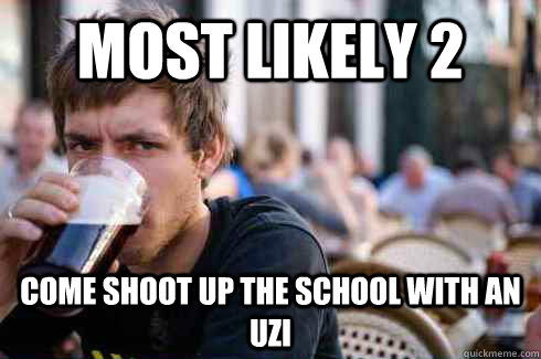 Most likely 2 come shoot up the school with an uzi  Lazy College Senior