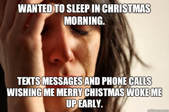 Wanted to sleep in Christmas morning. Texts messages and phone calls wishing me Merry Chistmas woke me up early.  First World Problems